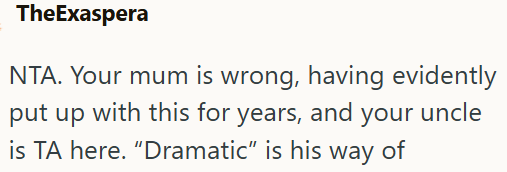 TheExaspera NTA. Your mum is wrong, having evidently put up with this for years, and your uncle is TA here. "Dramatic" is his way of