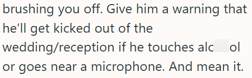 brushing you off. Give him a warning that he'll get kicked out of the wedding/reception if he touches alc ol or goes near a microphone. And mean it.