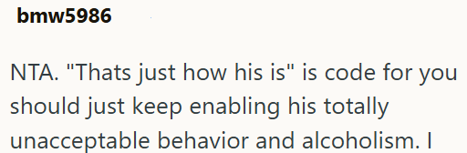 bmw5986 NTA. "Thats just how his is" is code for you should just keep enabling his totally unacceptable behavior and alcoholism. I