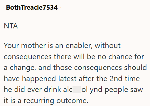 Both Treacle7534 ΝΤΑ Your mother is an enabler, without consequences there will be no chance for a change, and those consequences should have happened latest after the 2nd time he did ever drink alcol ynd people saw it is a recurring outcome.