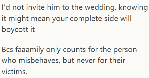 I'd not invite him to the wedding, knowing it might mean your complete side will boycott it Bcs faaamily only counts for the person who misbehaves, but never for their victims.