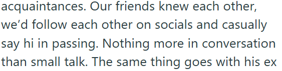 acquaintances. Our friends knew each other, we'd follow each other on socials and casually say hi in passing. Nothing more in conversation than small talk. The same thing goes with his ex