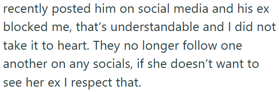 recently posted him on social media and his ex blocked me, that's understandable and I did not take it to heart. They no longer follow one another on any socials, if she doesn't want to see her ex I respect that.