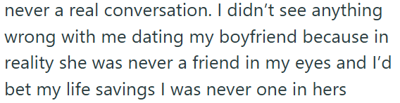 never a real conversation. I didn't see anything wrong with me dating my boyfriend because in reality she was never a friend in my eyes and I'd bet my life savings I was never one in hers