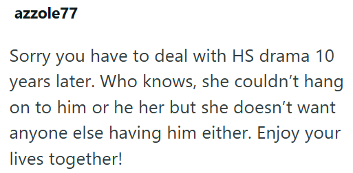 azzole77 Sorry you have to deal with HS drama 10 years later. Who knows, she couldn't hang on to him or he her but she doesn't want anyone else having him either. Enjoy your lives together!
