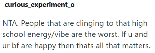 curious_experiment_o NTA. People that are clinging to that high school energy/vibe are the worst. If u and ur bf are happy then thats all that matters.