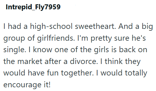 Intrepid Fly7959 I had a high-school sweetheart. And a big group of girlfriends. I'm pretty sure he's single. I know one of the girls is back on the market after a divorce. I think they would have fun together. I would totally encourage it!