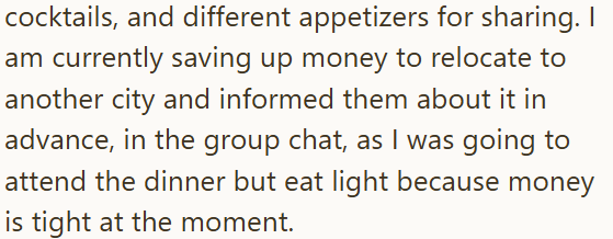 cocktails, and different appetizers for sharing. I am currently saving up money to relocate to another city and informed them about it in advance, in the group chat, as I was going to attend the dinner but eat light because money is tight at the moment.