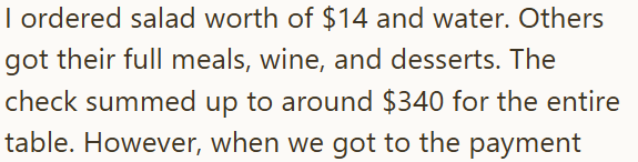 I ordered salad worth of $14 and water. Others got their full meals, wine, and desserts. The check summed up to around $340 for the entire table. However, when we got to the payment