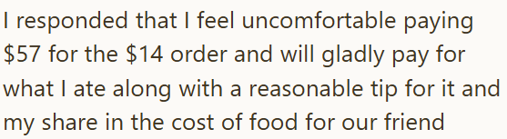I responded that I feel uncomfortable paying $57 for the $14 order and will gladly pay for what I ate along with a reasonable tip for it and my share in the cost of food for our friend