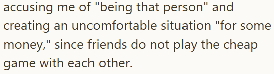 accusing me of "being that person" and creating an uncomfortable situation "for some money," since friends do not play the cheap game with each other.
