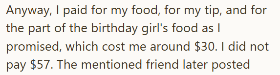 Anyway, I paid for my food, for my tip, and for the part of the birthday girl's food as I promised, which cost me around $30. I did not pay $57. The mentioned friend later posted