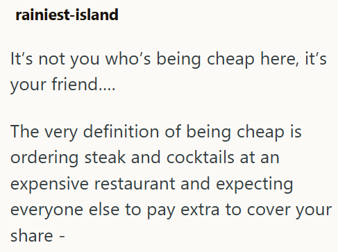 rainiest-island It's not you who's being cheap here, it's your friend.... The very definition of being cheap is ordering steak and cocktails at an expensive restaurant and expecting everyone else to pay extra to cover your share -