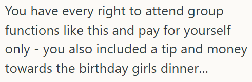 You have every right to attend group functions like this and pay for yourself only - you also included a tip and money towards the birthday girls dinner...