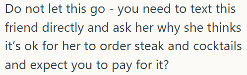 Do not let this go - you need to text this friend directly and ask her why she thinks it's ok for her to order steak and cocktails and expect you to pay for it?