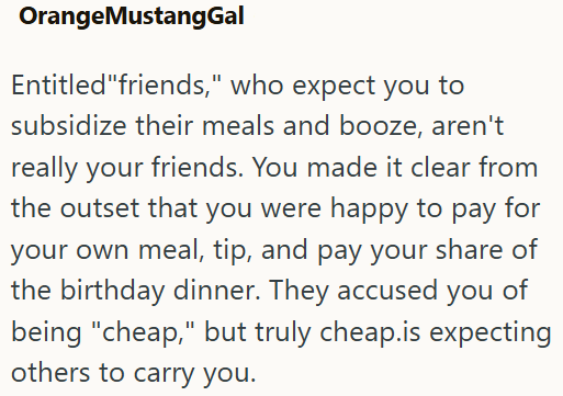 OrangeMustangGal Entitled "friends," who expect you to subsidize their meals and booze, aren't really your friends. You made it clear from the outset that you were happy to pay for your own meal, tip, and pay your share of the birthday dinner. They accused you of being "cheap," but truly cheap.is expecting others to carry you.