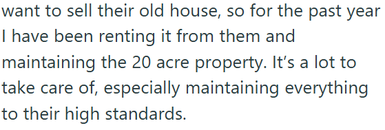 want to sell their old house, so for the past year I have been renting it from them and maintaining the 20 acre property. It's a lot to take care of, especially maintaining everything to their high standards.