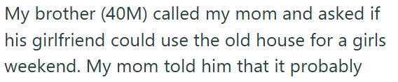My brother (40M) called my mom and asked if his girlfriend could use the old house for a girls weekend. My mom told him that it probably