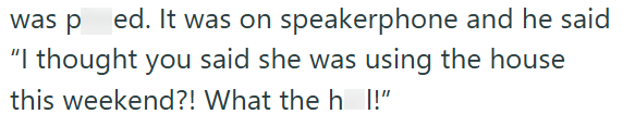ed. It was on speakerphone and he said "I thought you said she was using the house this weekend?! What the h_I!"