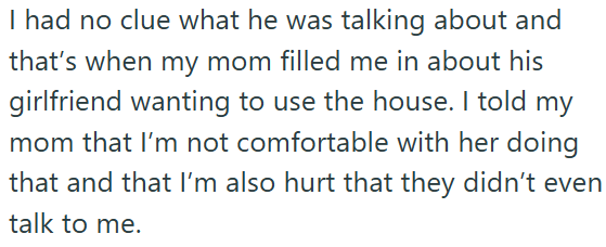 I had no clue what he was talking about and that's when my mom filled me in about his girlfriend wanting to use the house. I told my mom that I'm not comfortable with her doing that and that I'm also hurt that they didn't even talk to me.