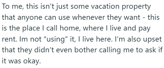 To me, this isn't just some vacation property that anyone can use whenever they want - this is the place I call home, where I live and pay rent. Im not "using" it, I live here. I'm also upset that they didn't even bother calling me to ask if it was okay.