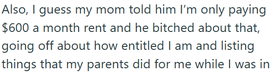 Also, I guess my mom told him I'm only paying $600 a month rent and he bitched about that, going off about how entitled I am and listing things that my parents did for me while I was in