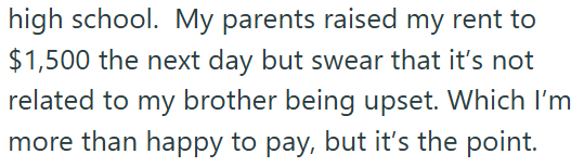 high school. My parents raised my rent to $1,500 the next day but swear that it's not related to my brother being upset. Which I'm more than happy to pay, but it's the point.