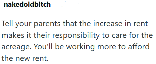 nakedoldbitch Tell your parents that the increase in rent makes it their responsibility to care for the acreage. You'll be working more to afford the new rent.