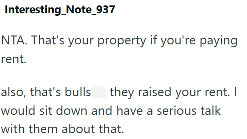 Interesting Note_937 NTA. That's your property if you're paying rent. also, that's bulls they raised your rent. I would sit down and have a serious talk with them about that.