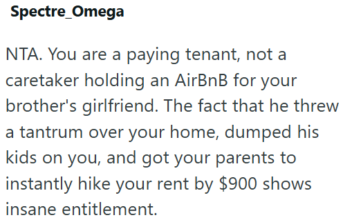 Spectre Omega NTA. You are a paying tenant, not a caretaker holding an AirBnB for your brother's girlfriend. The fact that he threw a tantrum over your home, dumped his kids on you, and got your parents to instantly hike your rent by $900 shows insane entitlement.