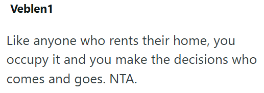 Veblen1 Like anyone who rents their home, you occupy it and you make the decisions who comes and goes. NTA.