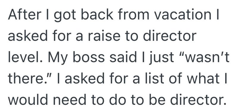 After I got back from vacation I asked for a raise to director level. My boss said I just "wasn't there." I asked for a list of what I would need to do to be director.