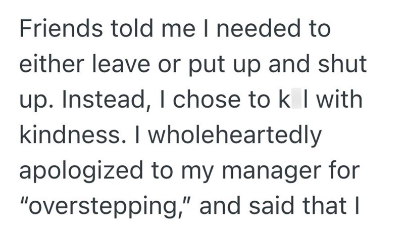 Friends told me I needed to either leave or put up and shut up. Instead, I chose to k I with kindness. I wholeheartedly apologized to my manager for "overstepping," and said that I
