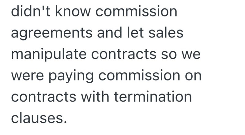 didn't know commission agreements and let sales manipulate contracts so we were paying commission on contracts with termination clauses.