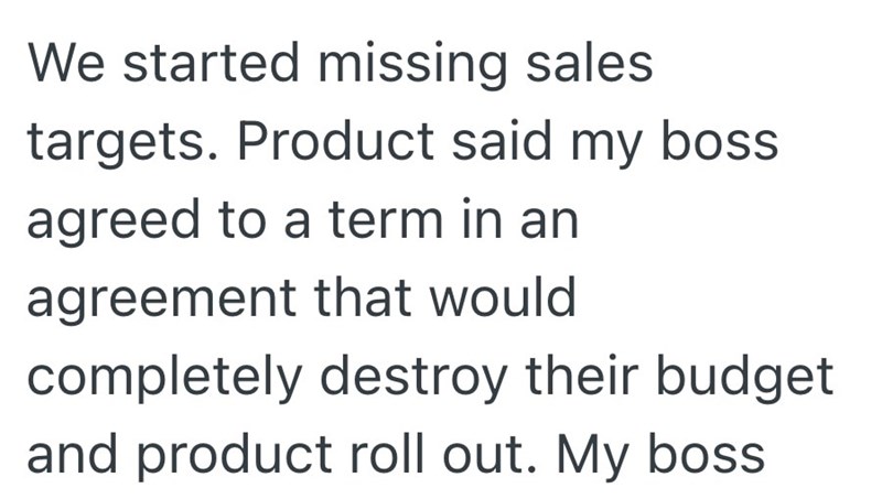 We started missing sales targets. Product said my boss agreed to a term in an agreement that would completely destroy their budget and product roll out. My boss