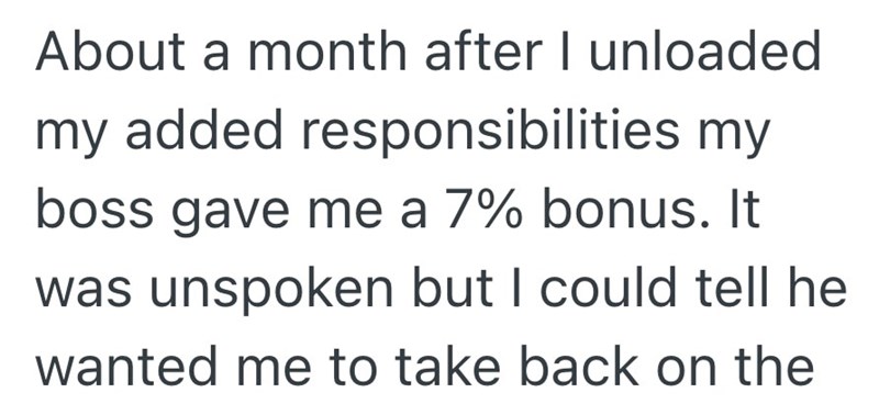 About a month after I unloaded my added responsibilities my boss gave me a 7% bonus. It was unspoken but I could tell he wanted me to take back on the