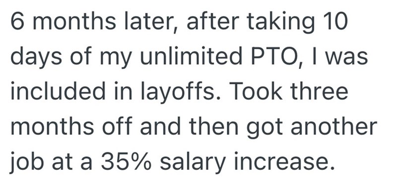 6 months later, after taking 10 days of my unlimited PTO, I was included in layoffs. Took three months off and then got another job at a 35% salary increase.