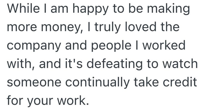 While I am happy to be making more money, I truly loved the company and people I worked with, and it's defeating to watch someone continually take credit for your work.