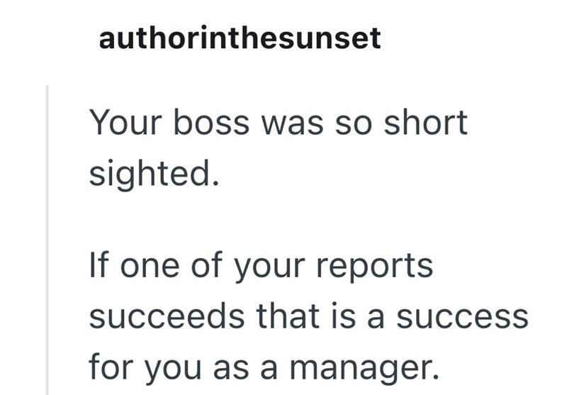 authorinthesunset Your boss was so short sighted. If one of your reports succeeds that is a success for you as a manager.