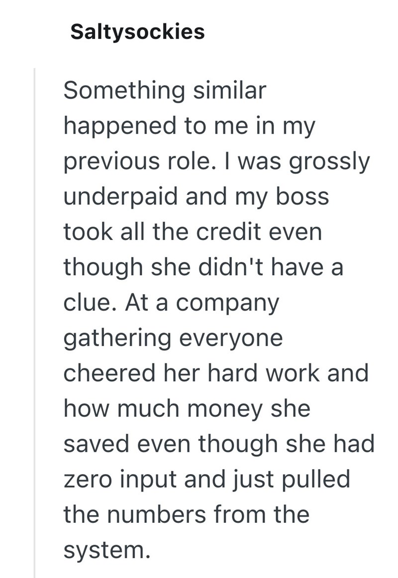 Saltysockies Something similar happened to me in my previous role. I was grossly underpaid and my boss took all the credit even though she didn't have a clue. At a company gathering everyone cheered her hard work and how much money she saved even though she had zero input and just pulled the numbers from the system.