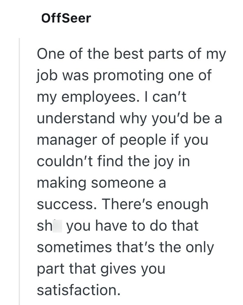 OffSeer One of the best parts of my job was promoting one of my employees. I can't understand why you'd be a manager of people if you couldn't find the joy in making someone a success. There's enough sh you have to do that sometimes that's the only part that gives you satisfaction.