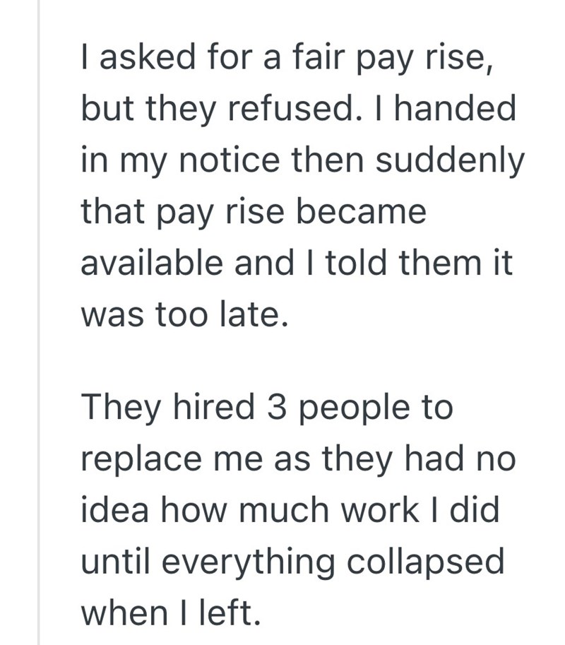 I asked for a fair pay rise, but they refused. I handed in my notice then suddenly that pay rise became available and I told them it was too late. They hired 3 people to replace me as they had no idea how much work I did until everything collapsed when I left.