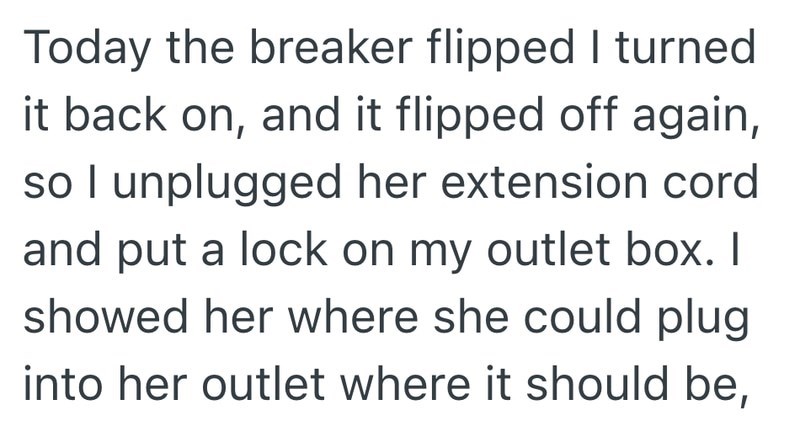 Today the breaker flipped I turned it back on, and it flipped off again, so I unplugged her extension cord and put a lock on my outlet box. I showed her where she could plug into her outlet where it should be,