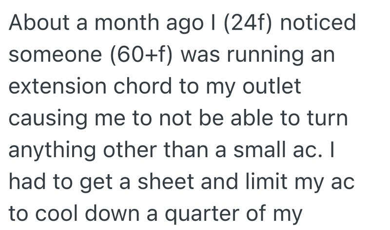 About a month ago I (24f) noticed someone (60+f) was running an extension chord to my outlet causing me to not be able to turn anything other than a small ac. I had to get a sheet and limit my ac to cool down a quarter of my