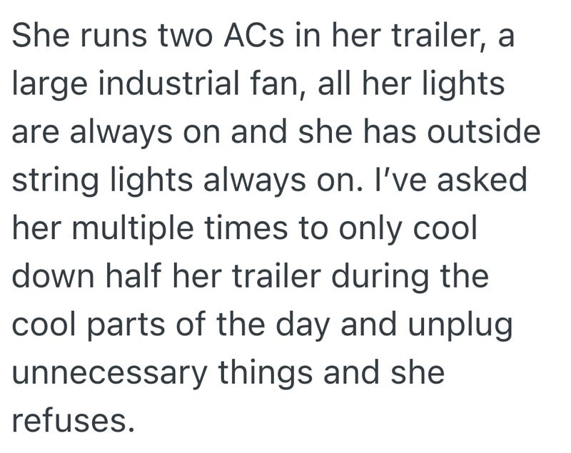 She runs two ACs in her trailer, a large industrial fan, all her lights are always on and she has outside string lights always on. I've asked her multiple times to only cool down half her trailer during the cool parts of the day and unplug unnecessary things and she refuses.