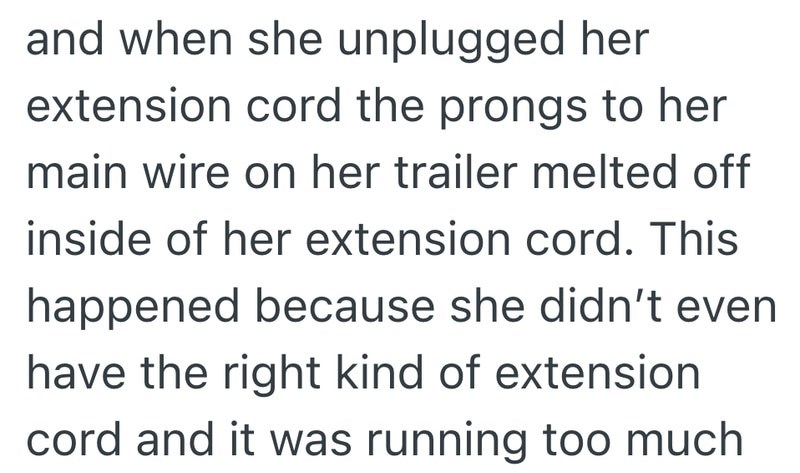 and when she unplugged her extension cord the prongs to her main wire on her trailer melted off inside of her extension cord. This happened because she didn't even have the right kind of extension cord and it was running too much