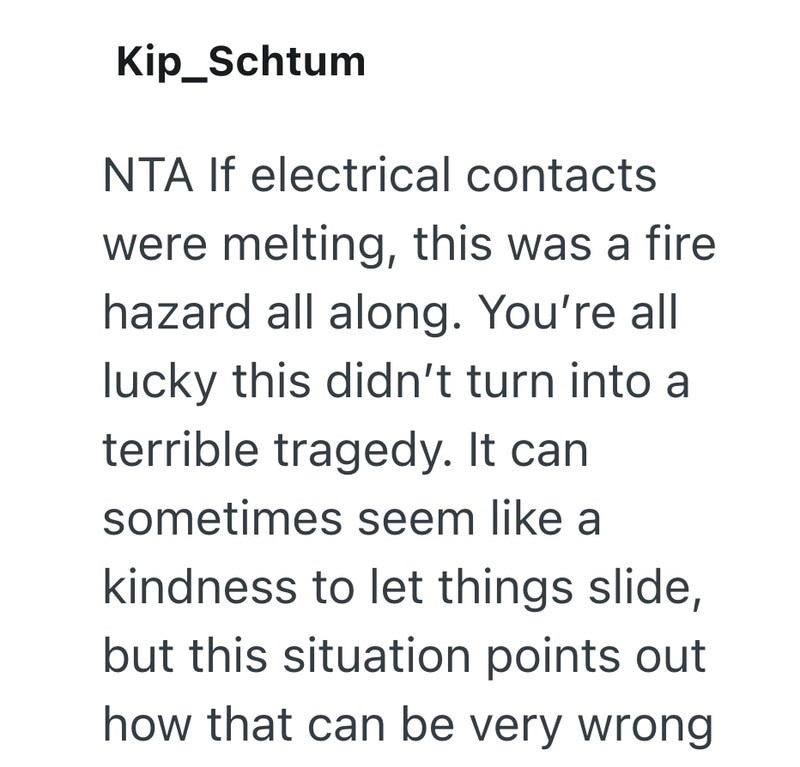 Kip_Schtum NTA If electrical contacts were melting, this was a fire hazard all along. You're all lucky this didn't turn into a terrible tragedy. It can sometimes seem like a kindness to let things slide, but this situation points out how that can be very wrong