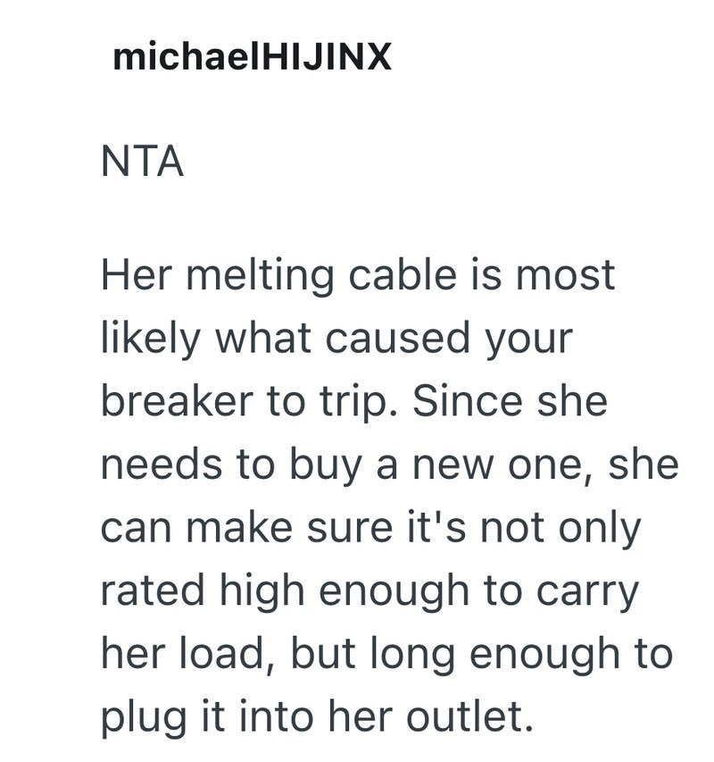 michaelHIJINX NTA Her melting cable is most likely what caused your breaker to trip. Since she needs to buy a new one, she can make sure it's not only rated high enough to carry her load, but long enough to plug it into her outlet.