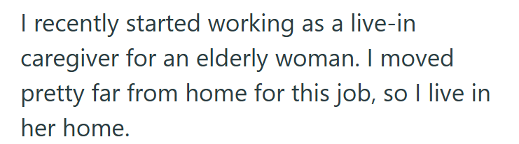 I recently started working as a live-in caregiver for an elderly woman. I moved pretty far from home for this job, so I live in her home.