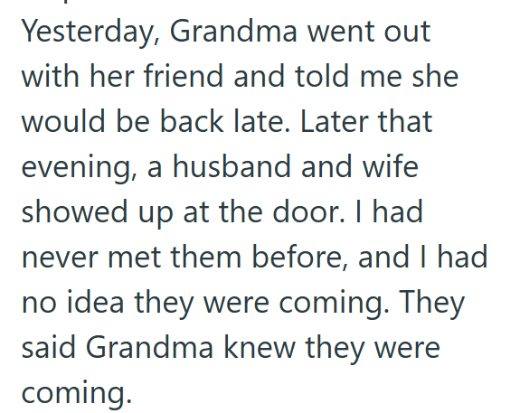 Yesterday, Grandma went out with her friend and told me she would be back late. Later that evening, a husband and wife showed up at the door. I had never met them before, and I had no idea they were coming. They said Grandma knew they were coming.